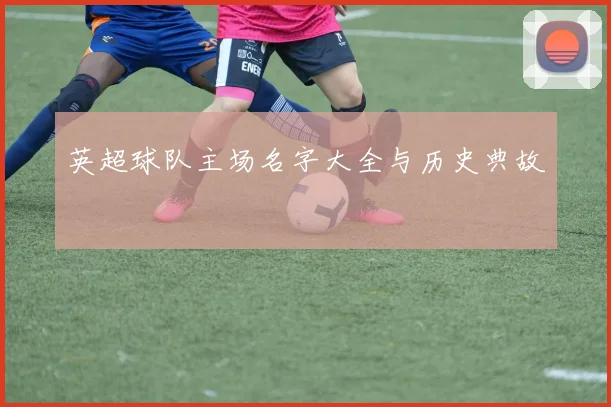 英超球队主场名字大全与历史典故