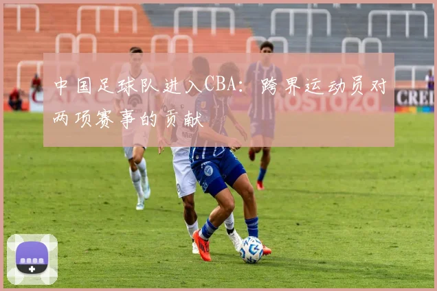 中国足球队进入CBA:跨界运动员对两项赛事的贡献