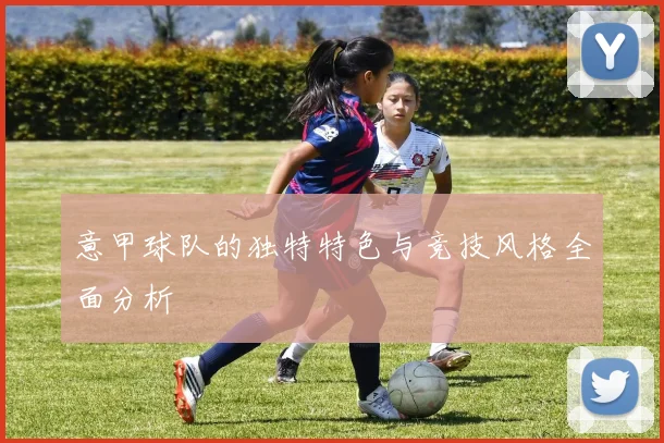意甲球队的独特特色与竞技风格全面分析