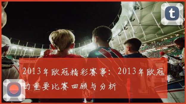 2013年欧冠精彩赛事：2013年欧冠的重要比赛回顾与分析