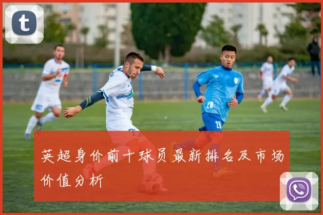 英超身价前十球员最新排名及市场价值分析
